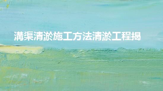 溝渠清淤施工方法清淤工程揭秘：如何有效提升水體質(zhì)量和環(huán)境安全！
